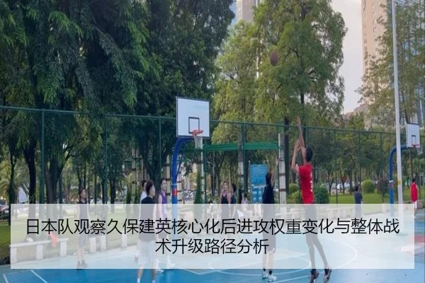 日本队观察久保建英核心化后进攻权重变化与整体战术升级路径分析
