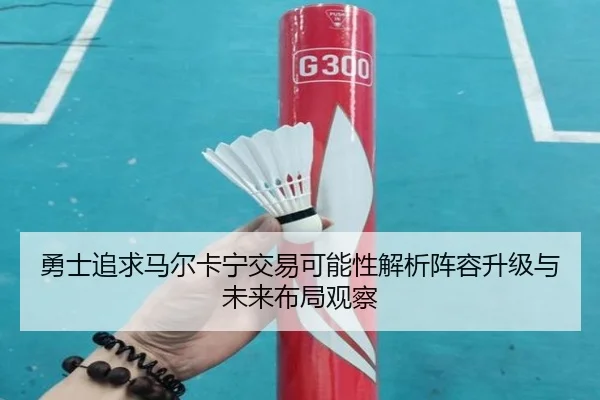 勇士追求马尔卡宁交易可能性解析阵容升级与未来布局观察