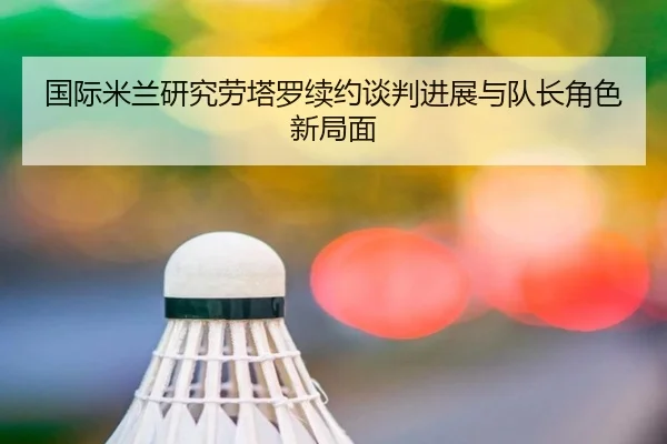 国际米兰研究劳塔罗续约谈判进展与队长角色新局面