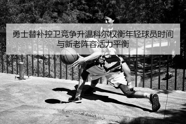 勇士替补控卫竞争升温科尔权衡年轻球员时间与新老阵容活力平衡