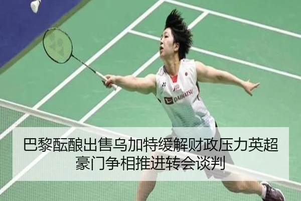 巴黎酝酿出售乌加特缓解财政压力英超豪门争相推进转会谈判
